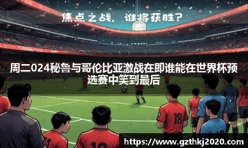 周二024秘鲁与哥伦比亚激战在即谁能在世界杯预选赛中笑到最后